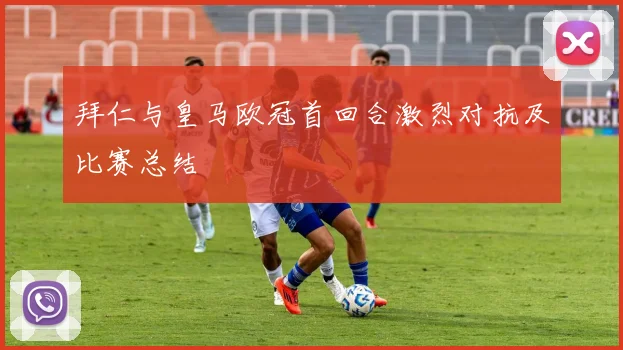 拜仁与皇马欧冠首回合激烈对抗及比赛总结