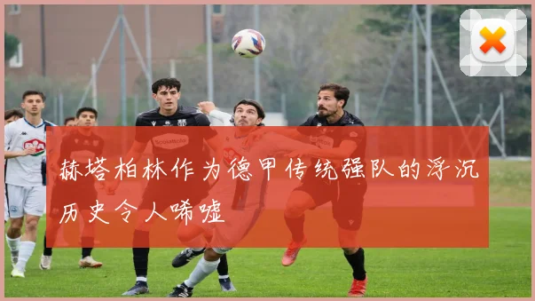 赫塔柏林作为德甲传统强队的浮沉历史令人唏嘘