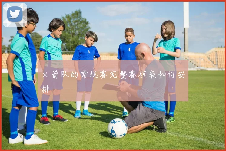 火箭队的常规赛完整赛程表如何安排